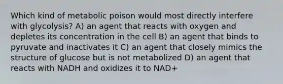 Which kind of metabolic poison would most directly interfere with glycolysis? A) an agent that reacts with oxygen and depletes its concentration in the cell B) an agent that binds to pyruvate and inactivates it C) an agent that closely mimics the structure of glucose but is not metabolized D) an agent that reacts with NADH and oxidizes it to NAD+