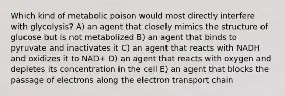 Which kind of metabolic poison would most directly interfere with glycolysis? A) an agent that closely mimics the structure of glucose but is not metabolized B) an agent that binds to pyruvate and inactivates it C) an agent that reacts with NADH and oxidizes it to NAD+ D) an agent that reacts with oxygen and depletes its concentration in the cell E) an agent that blocks the passage of electrons along the electron transport chain