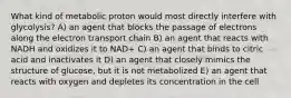 What kind of metabolic proton would most directly interfere with glycolysis? A) an agent that blocks the passage of electrons along the electron transport chain B) an agent that reacts with NADH and oxidizes it to NAD+ C) an agent that binds to citric acid and inactivates it D) an agent that closely mimics the structure of glucose, but it is not metabolized E) an agent that reacts with oxygen and depletes its concentration in the cell