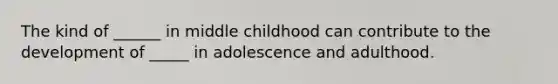 The kind of ______ in middle childhood can contribute to the development of _____ in adolescence and adulthood.