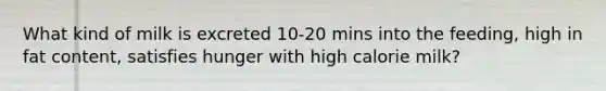 What kind of milk is excreted 10-20 mins into the feeding, high in fat content, satisfies hunger with high calorie milk?