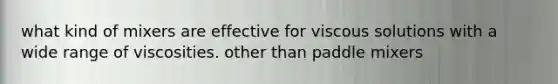what kind of mixers are effective for viscous solutions with a wide range of viscosities. other than paddle mixers