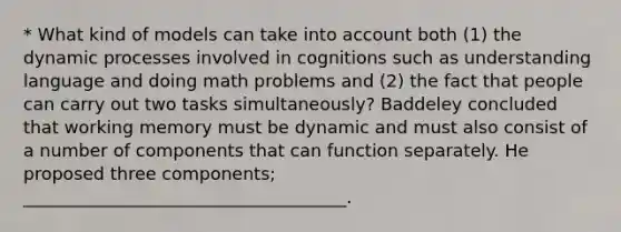 * What kind of models can take into account both (1) the dynamic processes involved in cognitions such as understanding language and doing math problems and (2) the fact that people can carry out two tasks simultaneously? Baddeley concluded that working memory must be dynamic and must also consist of a number of components that can function separately. He proposed three components; _____________________________________.