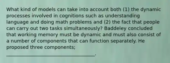 What kind of models can take into account both (1) the dynamic processes involved in cognitions such as understanding language and doing math problems and (2) the fact that people can carry out two tasks simultaneously? Baddeley concluded that working memory must be dynamic and must also consist of a number of components that can function separately. He proposed three components; _____________________________________.