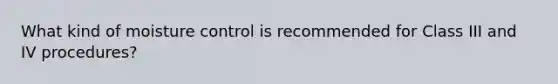 What kind of moisture control is recommended for Class III and IV procedures?