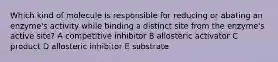 Which kind of molecule is responsible for reducing or ab​ating an enzyme's activity while binding a distinct site​ from the enzyme's active site? A competitive inhibitor B allosteric activator C product D allosteric inhibitor E substrate