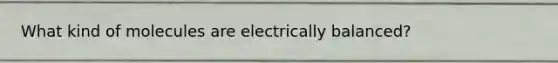 What kind of molecules are electrically balanced?