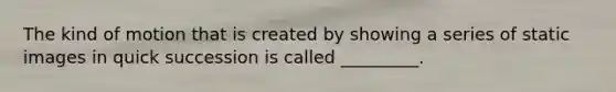 The kind of motion that is created by showing a series of static images in quick succession is called _________.