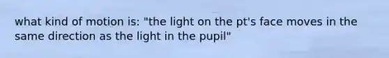 what kind of motion is: "the light on the pt's face moves in the same direction as the light in the pupil"