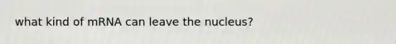 what kind of mRNA can leave the nucleus?