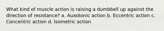 What kind of muscle action is raising a dumbbell up against the direction of resistance? a. Auxotonic action b. Eccentric action c. Concentric action d. Isometric action