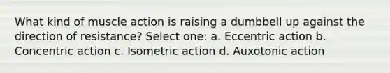 What kind of muscle action is raising a dumbbell up against the direction of resistance? Select one: a. Eccentric action b. Concentric action c. Isometric action d. Auxotonic action