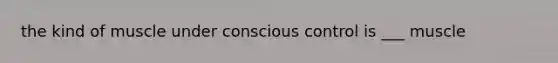 the kind of muscle under conscious control is ___ muscle