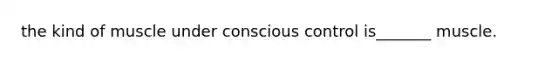 the kind of muscle under conscious control is_______ muscle.