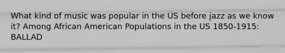 What kind of music was popular in the US before jazz as we know it? Among African American Populations in the US 1850-1915: BALLAD