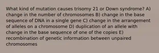 What kind of mutation causes trisomy 21 or Down syndrome? A) change in the number of chromosomes B) change in the base sequence of DNA in a single gene C) change in the arrangement of alleles on a chromosome D) duplication of an allele with change in the base sequence of one of the copies E) recombination of genetic information between unpaired chromosomes