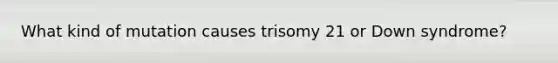 What kind of mutation causes trisomy 21 or Down syndrome?