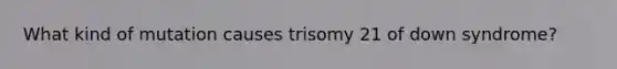 What kind of mutation causes trisomy 21 of down syndrome?