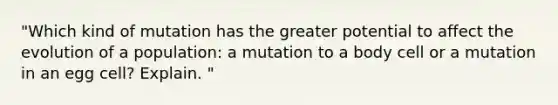 "Which kind of mutation has the greater potential to affect the evolution of a population: a mutation to a body cell or a mutation in an egg cell? Explain. "