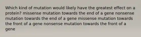 Which kind of mutation would likely have the greatest effect on a protein? missense mutation towards the end of a gene nonsense mutation towards the end of a gene missense mutation towards the front of a gene nonsense mutation towards the front of a gene