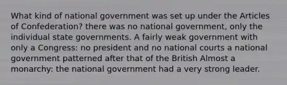 What kind of national government was set up under the Articles of Confederation? there was no national government, only the individual state governments. A fairly weak government with only a Congress: no president and no national courts a national government patterned after that of the British Almost a monarchy: the national government had a very strong leader.