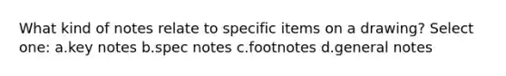 What kind of notes relate to specific items on a drawing? Select one: a.key notes b.spec notes c.footnotes d.general notes