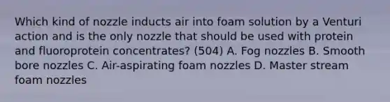 Which kind of nozzle inducts air into foam solution by a Venturi action and is the only nozzle that should be used with protein and fluoroprotein concentrates? (504) A. Fog nozzles B. Smooth bore nozzles C. Air-aspirating foam nozzles D. Master stream foam nozzles