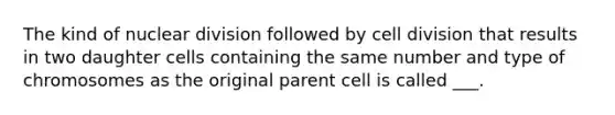 The kind of nuclear division followed by cell division that results in two daughter cells containing the same number and type of chromosomes as the original parent cell is called ___.