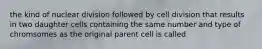 the kind of nuclear division followed by cell division that results in two daughter cells containing the same number and type of chromsomes as the original parent cell is called