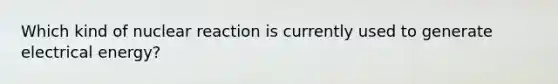 Which kind of nuclear reaction is currently used to generate electrical energy?
