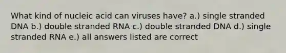 What kind of nucleic acid can viruses have? a.) single stranded DNA b.) double stranded RNA c.) double stranded DNA d.) single stranded RNA e.) all answers listed are correct