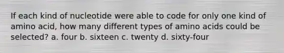 If each kind of nucleotide were able to code for only one kind of amino acid, how many different types of amino acids could be selected? a. four b. sixteen c. twenty d. sixty-four