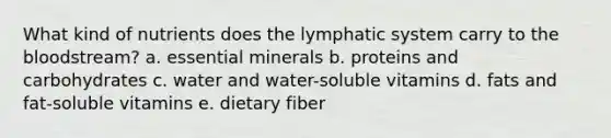 What kind of nutrients does the lymphatic system carry to the bloodstream? a. essential minerals b. proteins and carbohydrates c. water and water-soluble vitamins d. fats and fat-soluble vitamins e. dietary fiber