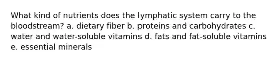 What kind of nutrients does the lymphatic system carry to the bloodstream? a. dietary fiber b. proteins and carbohydrates c. water and water-soluble vitamins d. fats and fat-soluble vitamins e. essential minerals