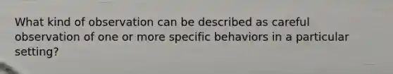 What kind of observation can be described as careful observation of one or more specific behaviors in a particular setting?