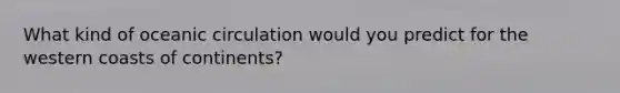 What kind of oceanic circulation would you predict for the western coasts of continents?