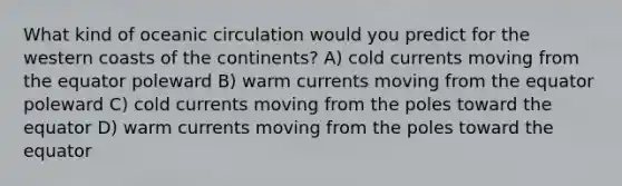 What kind of oceanic circulation would you predict for the western coasts of the continents? A) cold currents moving from the equator poleward B) warm currents moving from the equator poleward C) cold currents moving from the poles toward the equator D) warm currents moving from the poles toward the equator