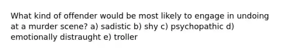 What kind of offender would be most likely to engage in undoing at a murder scene? ​a) sadistic ​b) shy ​c) psychopathic ​d) emotionally distraught ​e) troller