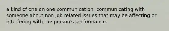 a kind of one on one communication. communicating with someone about non job related issues that may be affecting or interfering with the person's performance.