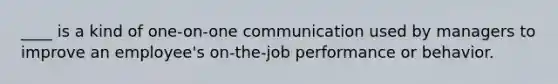 ____ is a kind of one-on-one communication used by managers to improve an employee's on-the-job performance or behavior.