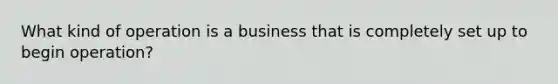 What kind of operation is a business that is completely set up to begin operation?