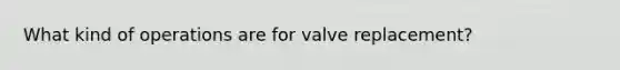 What kind of operations are for valve replacement?