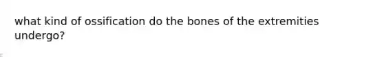 what kind of ossification do the bones of the extremities undergo?