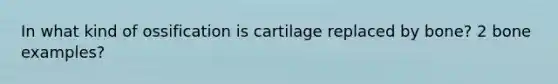 In what kind of ossification is cartilage replaced by bone? 2 bone examples?