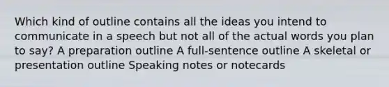 Which kind of outline contains all the ideas you intend to communicate in a speech but not all of the actual words you plan to say? A preparation outline A full-sentence outline A skeletal or presentation outline Speaking notes or notecards