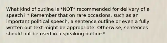 What kind of outline is *NOT* recommended for delivery of a speech? * Remember that on rare occasions, such as an important political speech, a sentence outline or even a fully written out text might be appropriate. Otherwise, sentences should not be used in a speaking outline.*