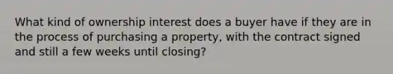 What kind of ownership interest does a buyer have if they are in the process of purchasing a property, with the contract signed and still a few weeks until closing?