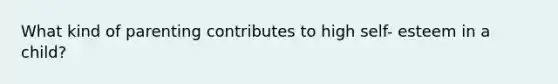 What kind of parenting contributes to high self- esteem in a child?