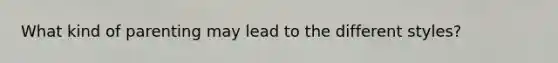 What kind of parenting may lead to the different styles?