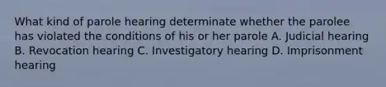 What kind of parole hearing determinate whether the parolee has violated the conditions of his or her parole A. Judicial hearing B. Revocation hearing C. Investigatory hearing D. Imprisonment hearing